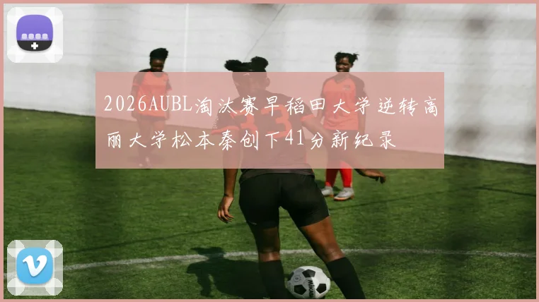 2026AUBL淘汰赛早稻田大学逆转高丽大学松本秦创下41分新纪录