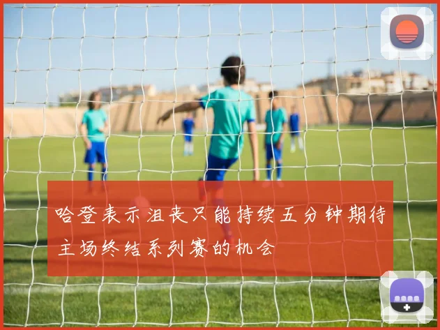 哈登表示沮丧只能持续五分钟期待主场终结系列赛的机会