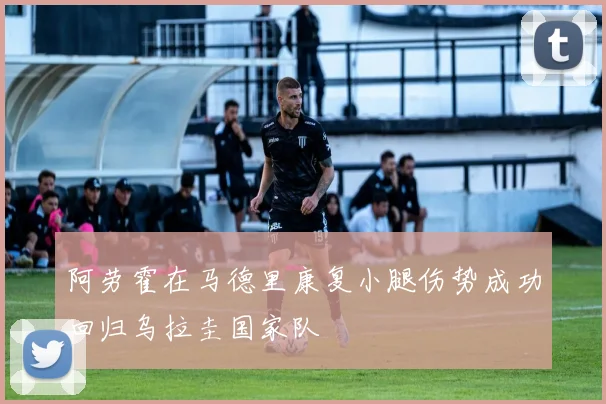 阿劳霍在马德里康复小腿伤势成功回归乌拉圭国家队