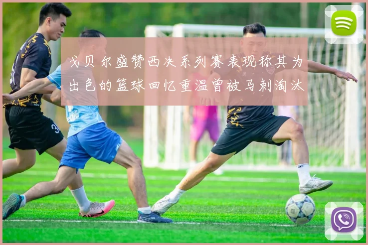 戈贝尔盛赞西决系列赛表现称其为出色的篮球回忆重温曾被马刺淘汰的经历