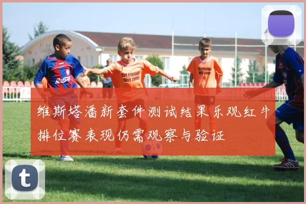 维斯塔潘新套件测试结果乐观红牛排位赛表现仍需观察与验证