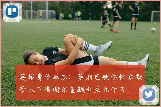 英超身价动态：萨利巴破亿帕尔默等人下滑谢尔基飙升至九千万