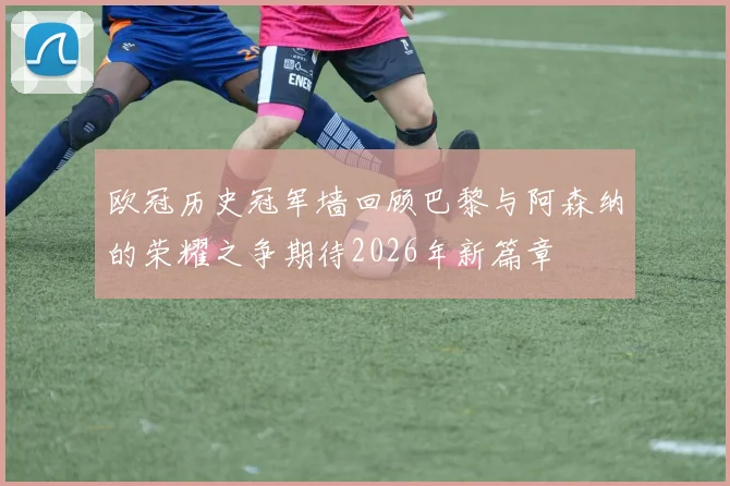 欧冠历史冠军墙回顾巴黎与阿森纳的荣耀之争期待2026年新篇章