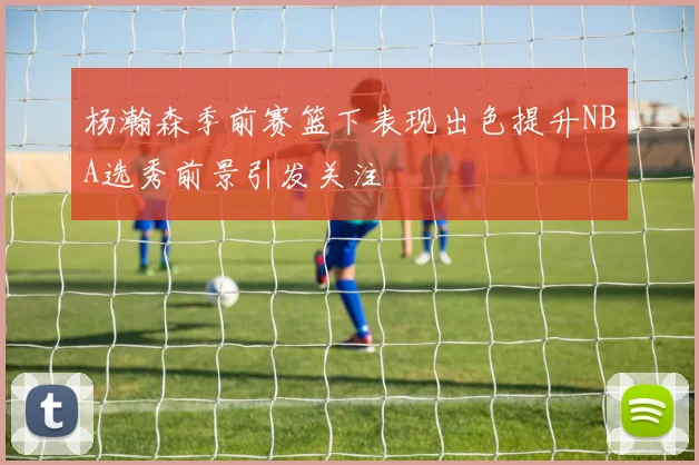 杨瀚森季前赛篮下表现出色提升NBA选秀前景引发关注