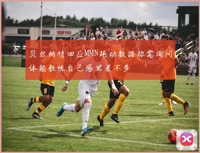 贝尔纳特回应MMN跑动数据称需询问体能教练自己感觉差不多