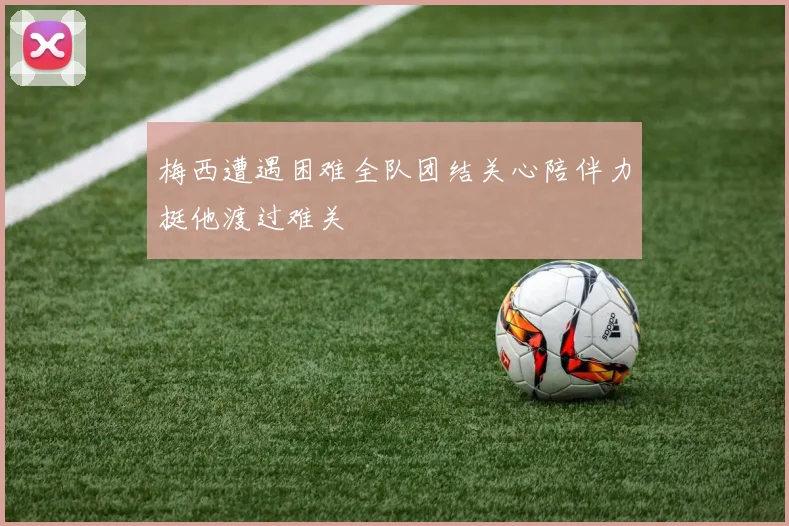 梅西遭遇困难全队团结关心陪伴力挺他渡过难关