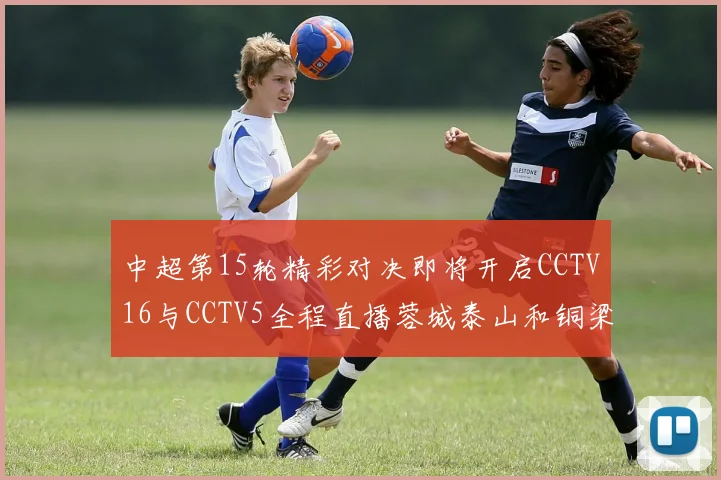 中超第15轮精彩对决即将开启CCTV16与CCTV5全程直播蓉城泰山和铜梁龙国安赛事