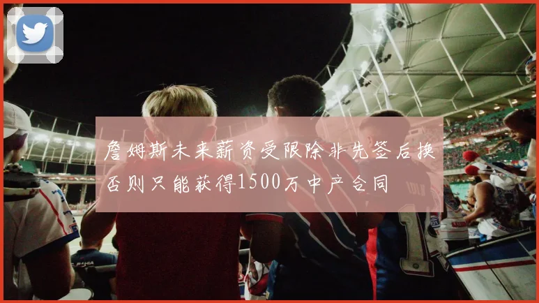 詹姆斯未来薪资受限除非先签后换否则只能获得1500万中产合同