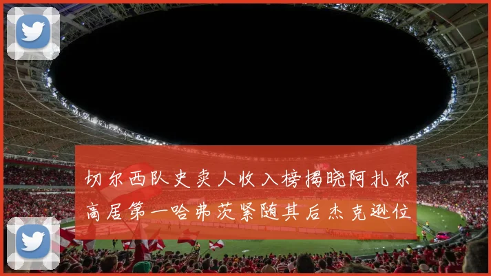 切尔西队史卖人收入榜揭晓阿扎尔高居第一哈弗茨紧随其后杰克逊位列第八