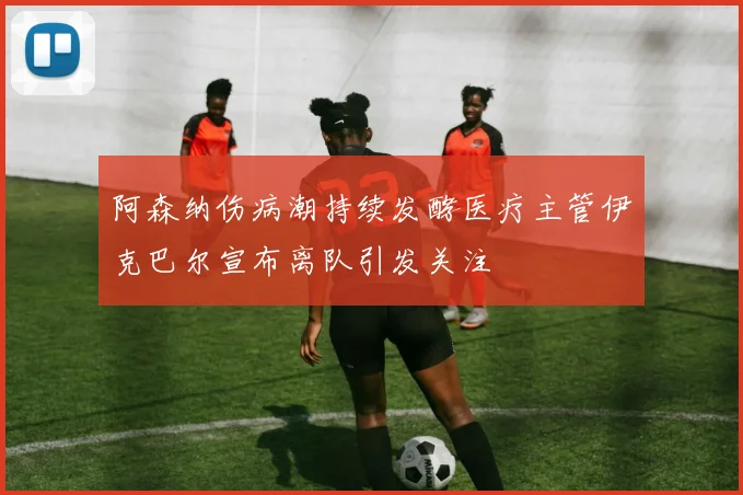 阿森纳伤病潮持续发酵医疗主管伊克巴尔宣布离队引发关注