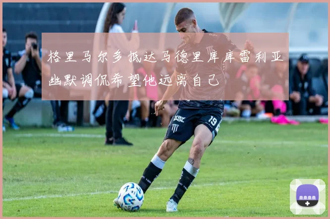 格里马尔多抵达马德里库库雷利亚幽默调侃希望他远离自己