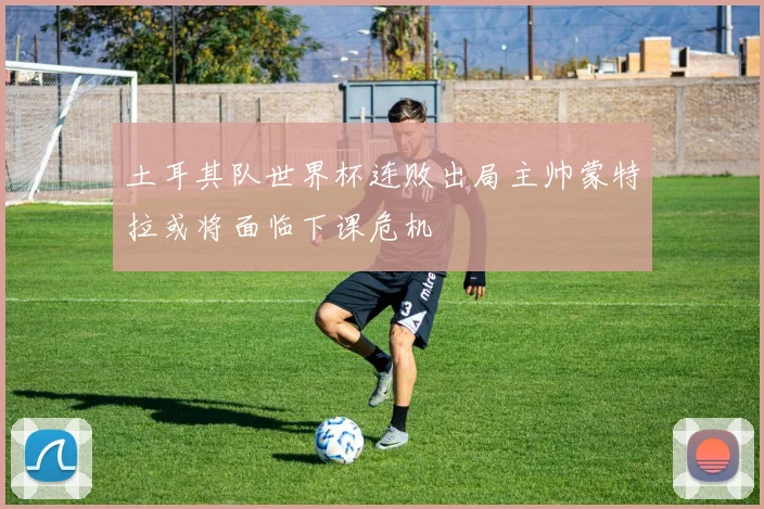 土耳其队世界杯连败出局主帅蒙特拉或将面临下课危机