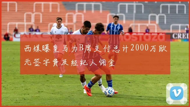 西媒曝皇马为B席支付总计2000万欧元签字费及经纪人佣金