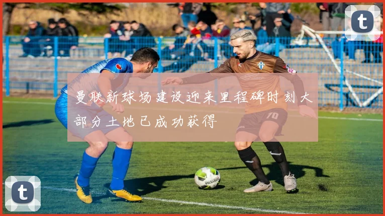 曼联新球场建设迎来里程碑时刻大部分土地已成功获得