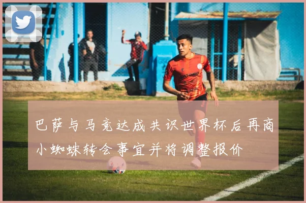 巴萨与马竞达成共识世界杯后再商小蜘蛛转会事宜并将调整报价
