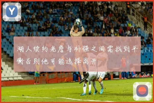 湖人续约老詹与补强之间需找到平衡否则他可能选择离开
