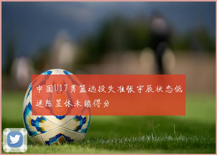 中国U17男篮远投失准张宇辰状态低迷陈昱休未能得分