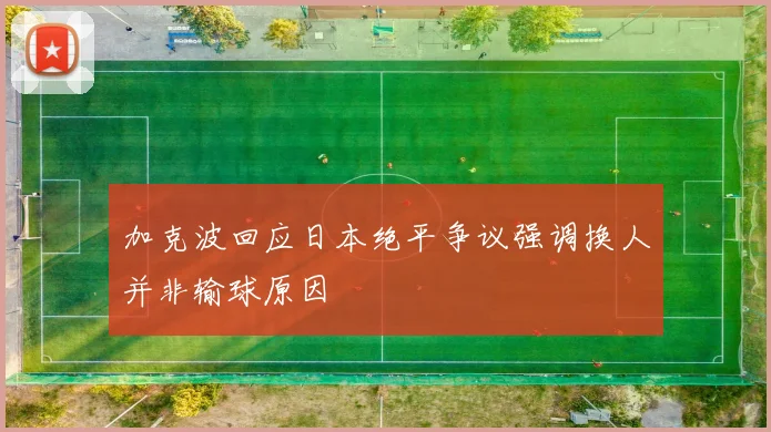 加克波回应日本绝平争议强调换人并非输球原因