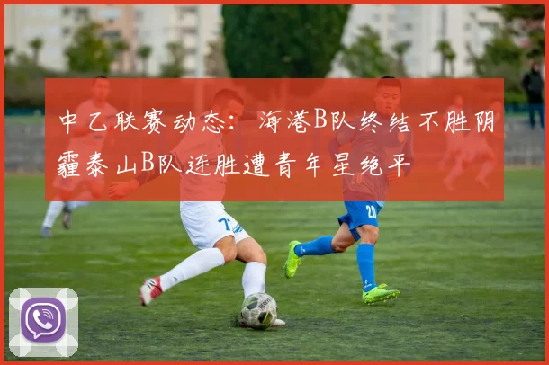 中乙联赛动态：海港B队终结不胜阴霾泰山B队连胜遭青年星绝平