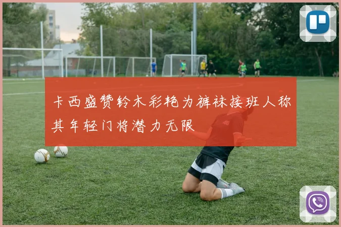 卡西盛赞铃木彩艳为裤袜接班人称其年轻门将潜力无限