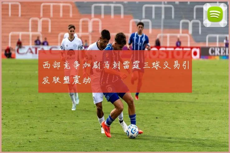 西部竞争加剧马刺雷霆三球交易引发联盟震动