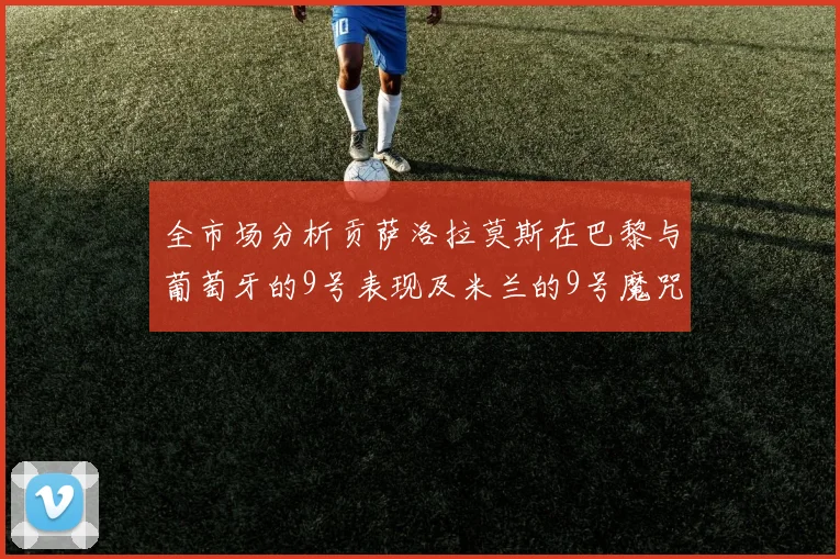 全市场分析贡萨洛拉莫斯在巴黎与葡萄牙的9号表现及米兰的9号魔咒影响