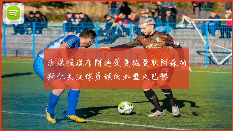 法媒报道布阿迪受曼城曼联阿森纳拜仁关注球员倾向加盟大巴黎