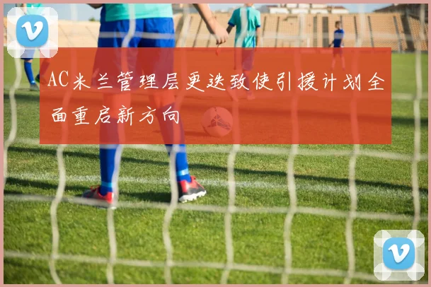 AC米兰管理层更迭致使引援计划全面重启新方向
