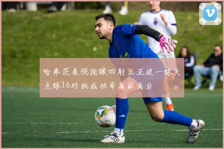 哈弗茨表现抢眼四射三正进一球失点球16对抗成功率高获高分